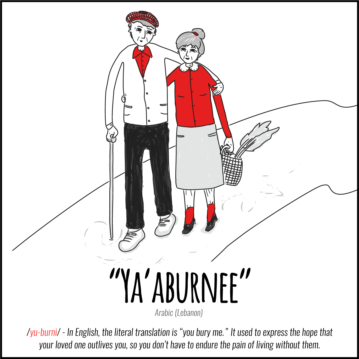 Illustration: Untranslatable Words about love, Ya'aburnee (Arabic, Lebanon) In English, the literal translation is "you bury me." Its used to express the hope that your loved one outlives you, so you don't have to endure the pain of living without them.